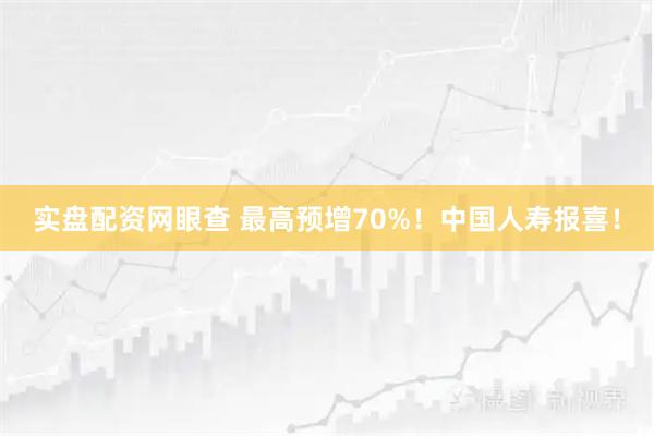 實盤配資網眼查 最高預增70%！中國人壽報喜！